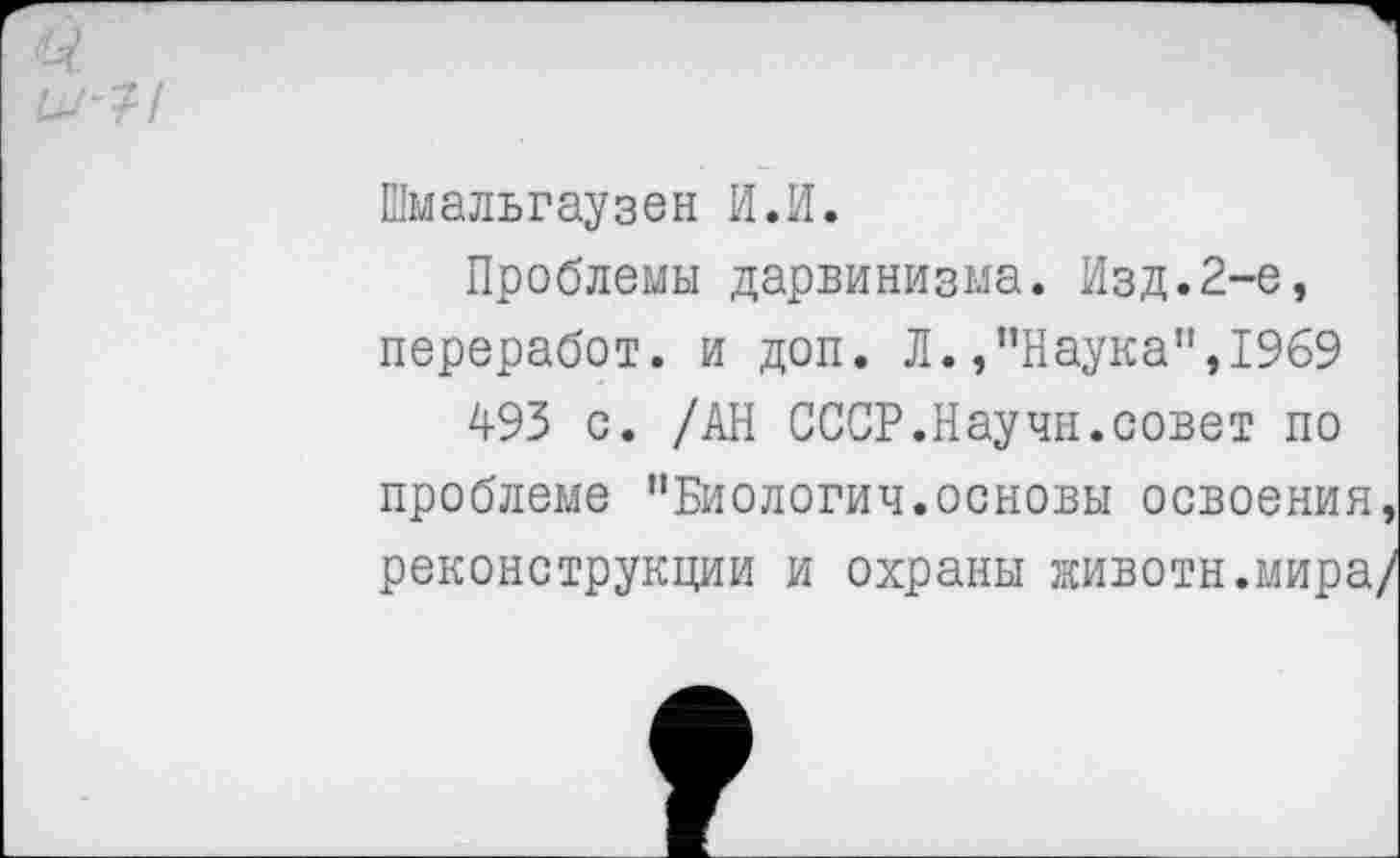 ﻿Шмальгаузен И.И.
Проблемы дарвинизма. Изд.2-е, переработ. и доп. Л./’Наука”, 1969
493 с. /АН СССР.Научн.совет по проблеме ’’Биологии.основы освоения, реконструкции и охраны животы.мира/